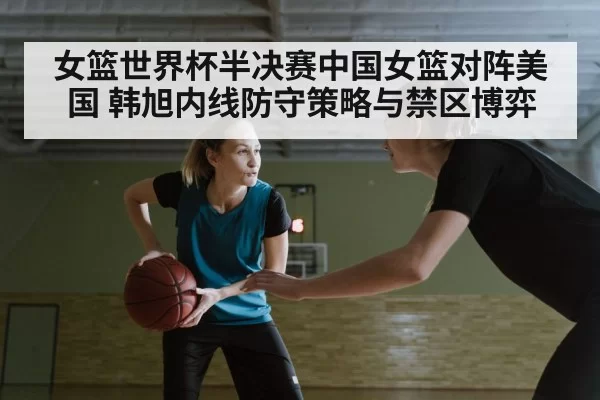 女篮世界杯半决赛中国女篮对阵美国 韩旭内线防守策略与禁区博弈
