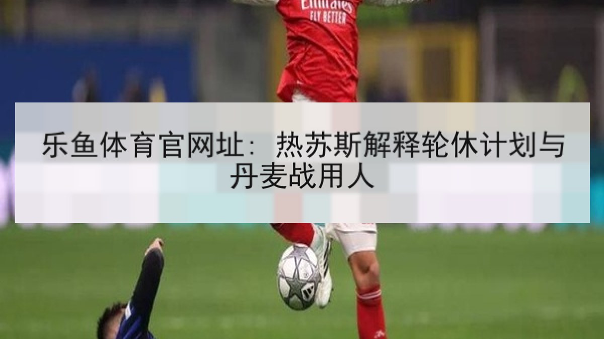 乐鱼体育官网址: 热苏斯解释轮休计划与丹麦战用人