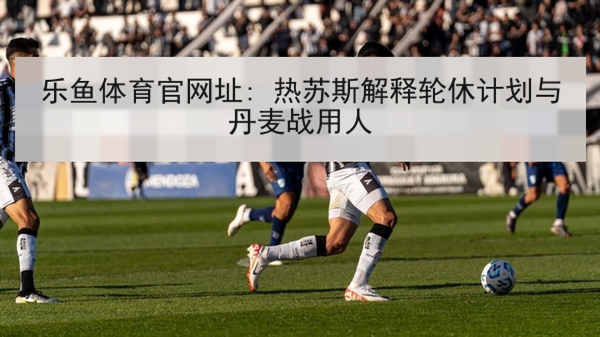 乐鱼体育官网址: 热苏斯解释轮休计划与丹麦战用人
